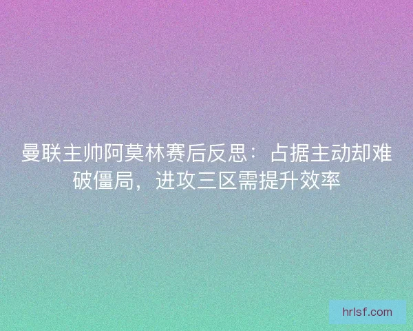 曼联主帅阿莫林赛后反思：占据主动却难破僵局，进攻三区需提升效率