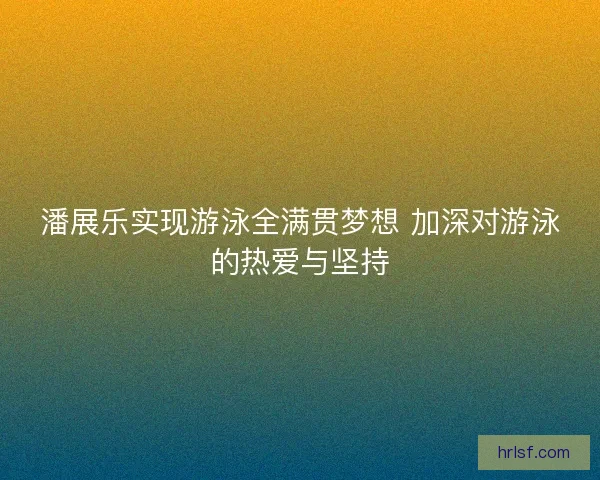 潘展乐实现游泳全满贯梦想 加深对游泳的热爱与坚持 潘展乐实现游泳全满贯梦想 加深对游泳的热爱与坚持