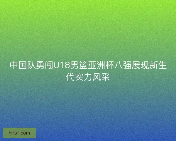 中国队勇闯U18男篮亚洲杯八强展现新生代实力风采
