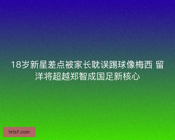 18岁新星差点被家长耽误踢球像梅西 留洋将超越郑智成国足新核心 18岁新星差点被家长耽误踢球像梅西 留洋将超越郑智成国足新核心