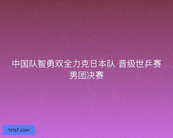 中国队智勇双全力克日本队 晋级世乒赛男团决赛 中国队智勇双全力克日本队 晋级世乒赛男团决赛