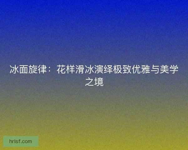 冰面旋律:花样滑冰演绎极致优雅与美学之境 冰面旋律:花样滑冰演绎极致优雅与美学之境