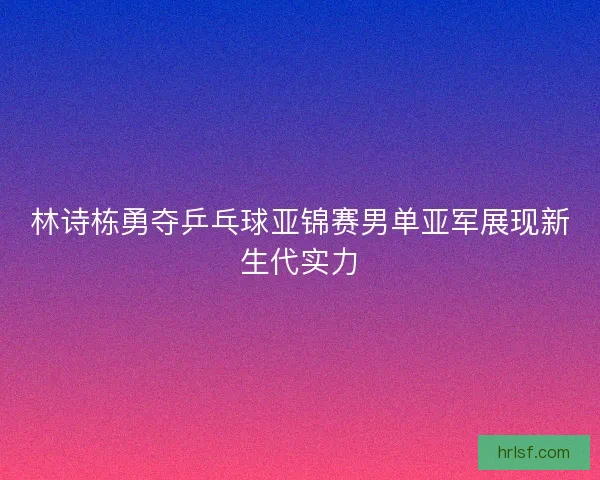 林诗栋勇夺乒乓球亚锦赛男单亚军展现新生代实力