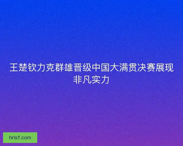 王楚钦力克群雄晋级中国大满贯决赛展现非凡实力 王楚钦力克群雄晋级中国大满贯决赛展现非凡实力