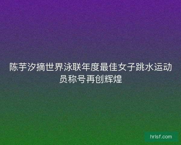 陈芋汐摘世界泳联年度最佳女子跳水运动员称号再创辉煌