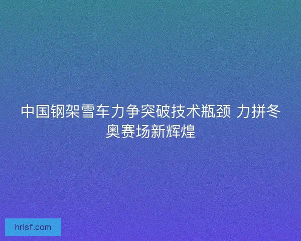 中国钢架雪车力争突破技术瓶颈 力拼冬奥赛场新辉煌 中国钢架雪车力争突破技术瓶颈 力拼冬奥赛场新辉煌