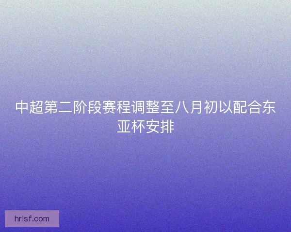 中超第二阶段赛程调整至八月初以配合东亚杯安排