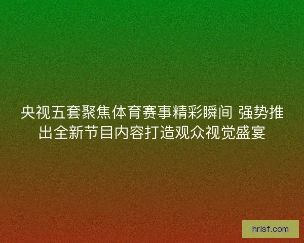 央视五套聚焦体育赛事精彩瞬间 强势推出全新节目内容打造观众视觉盛宴