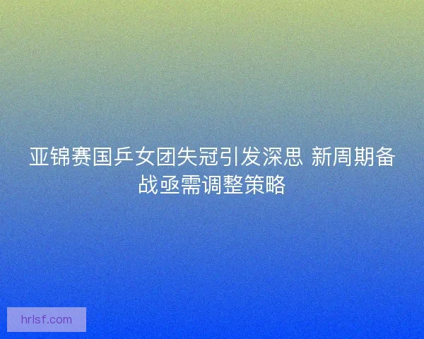 亚锦赛国乒女团失冠引发深思 新周期备战亟需调整策略 亚锦赛国乒女团失冠引发深思 新周期备战亟需调整策略