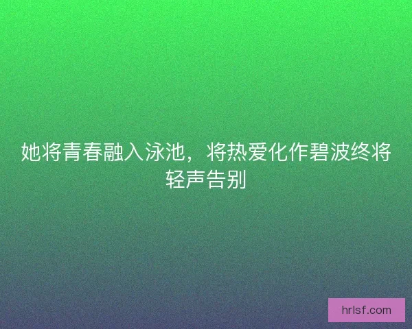 她将青春融入泳池,将热爱化作碧波终将轻声告别 她将青春融入泳池,将热爱化作碧波终将轻声告别