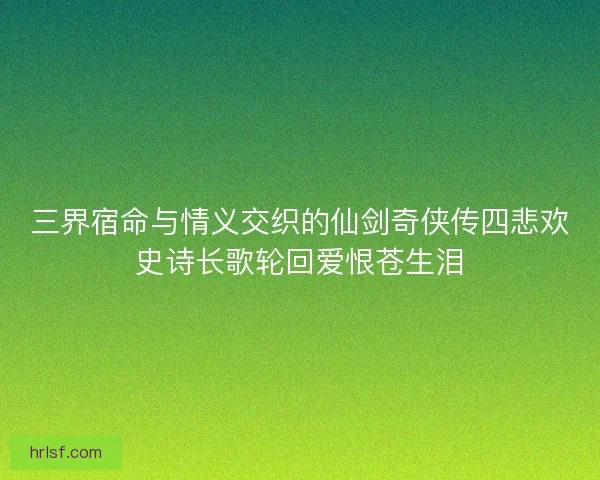 三界宿命与情义交织的仙剑奇侠传四悲欢史诗长歌轮回爱恨苍生泪 三界宿命与情义交织的仙剑奇侠传四悲欢史诗长歌轮回爱恨苍生泪