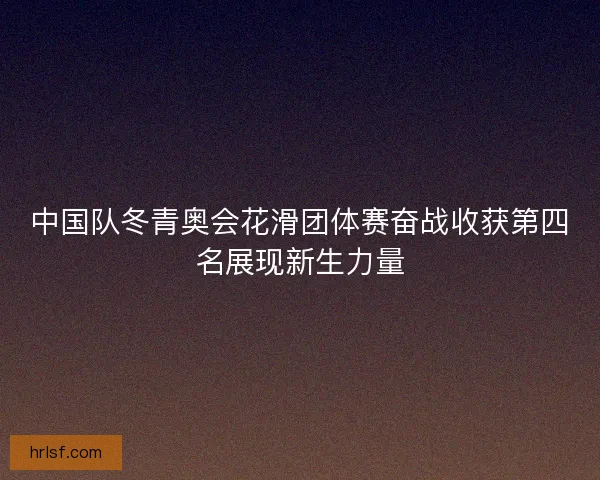 中国队冬青奥会花滑团体赛奋战收获第四名展现新生力量 中国队冬青奥会花滑团体赛奋战收获第四名展现新生力量