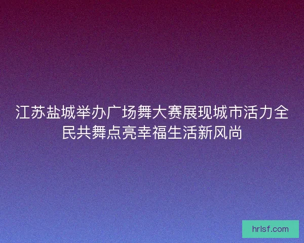 江苏盐城举办广场舞大赛展现城市活力全民共舞点亮幸福生活新风尚 江苏盐城举办广场舞大赛展现城市活力全民共舞点亮幸福生活新风尚